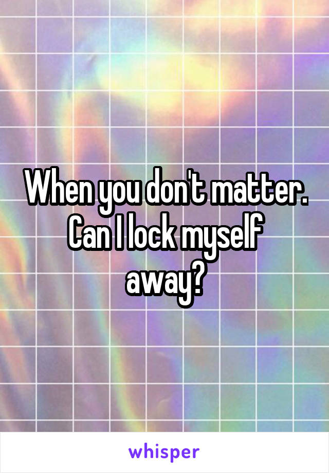 When you don't matter.
Can I lock myself away?