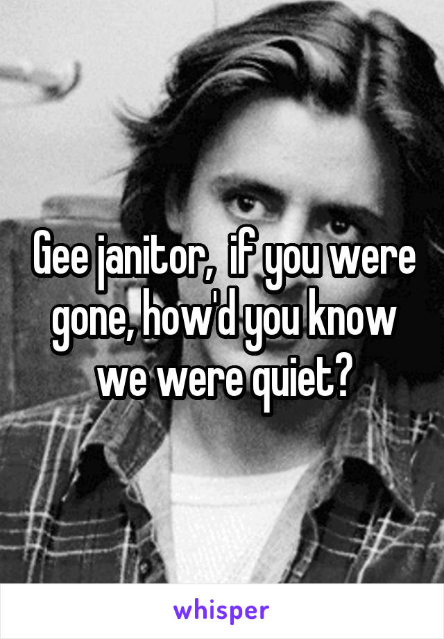Gee janitor,  if you were gone, how'd you know we were quiet?