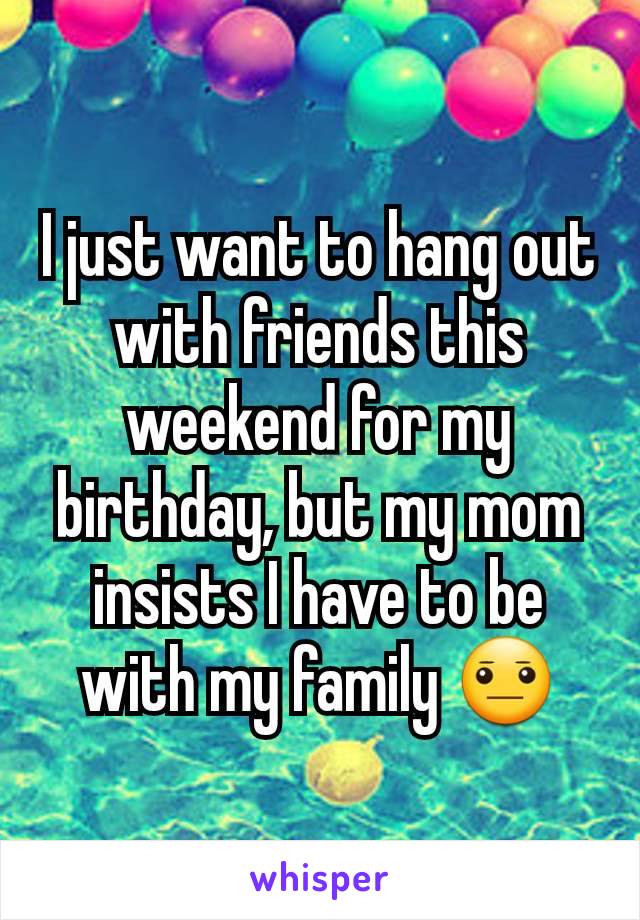 I just want to hang out with friends this weekend for my birthday, but my mom insists I have to be with my family 😐
