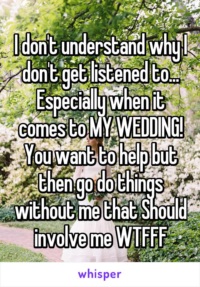 I don't understand why I don't get listened to... Especially when it comes to MY WEDDING! You want to help but then go do things without me that Should involve me WTFFF