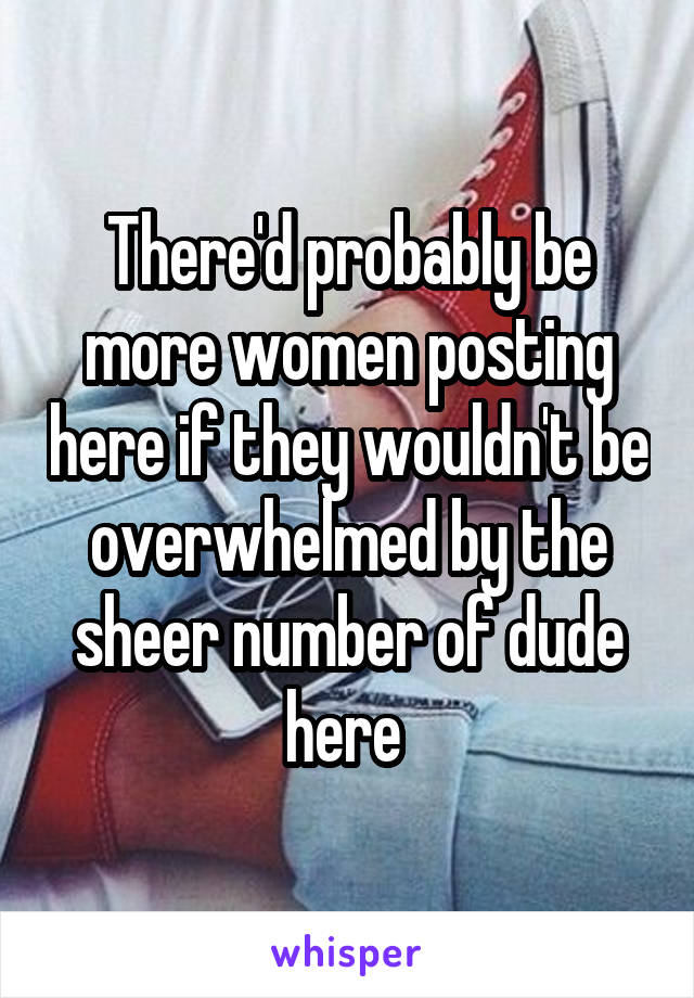There'd probably be more women posting here if they wouldn't be overwhelmed by the sheer number of dude here 