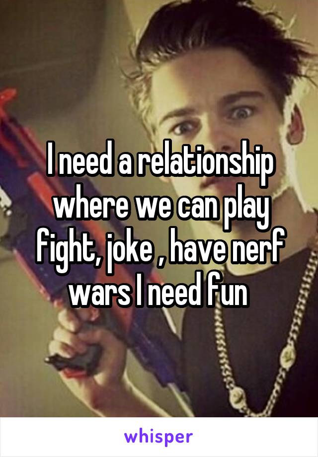 I need a relationship where we can play fight, joke , have nerf wars I need fun 