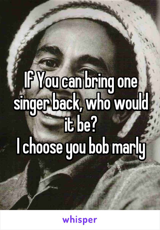 If You can bring one singer back, who would it be?
I choose you bob marly