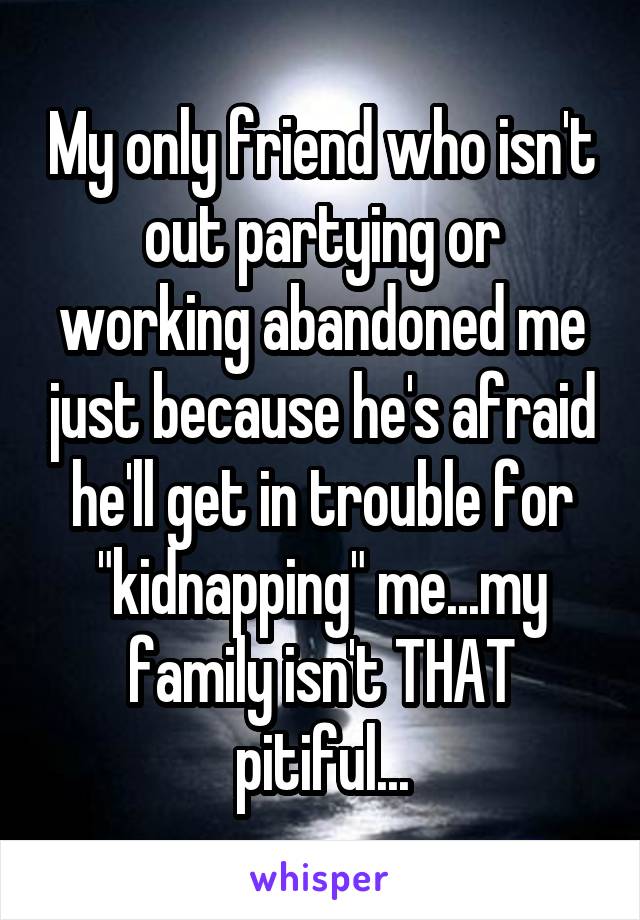 My only friend who isn't out partying or working abandoned me just because he's afraid he'll get in trouble for "kidnapping" me...my family isn't THAT pitiful...
