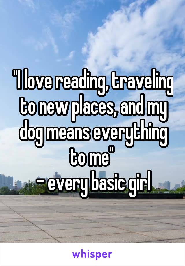 "I love reading, traveling to new places, and my dog means everything to me" 
- every basic girl