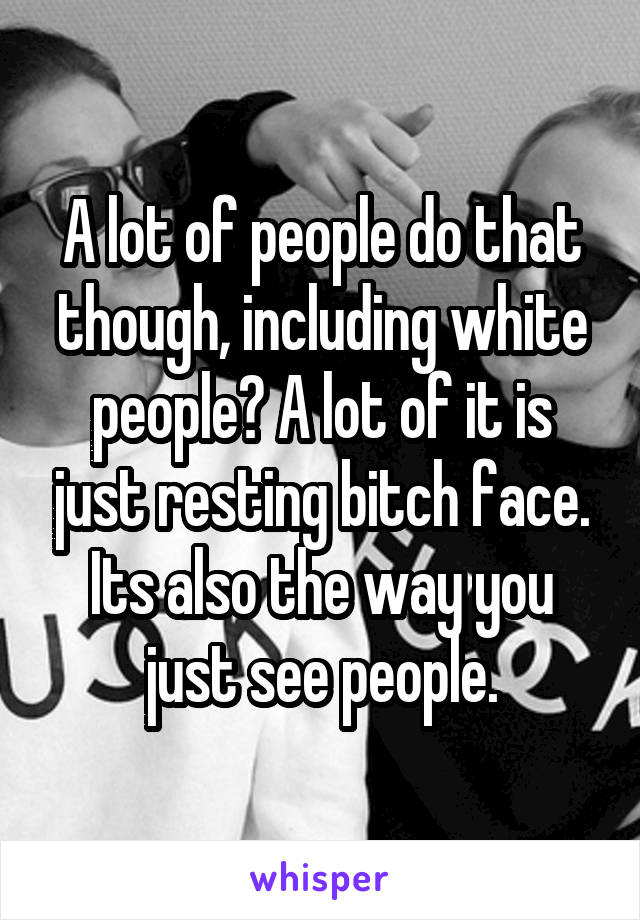 A lot of people do that though, including white people? A lot of it is just resting bitch face. Its also the way you just see people.
