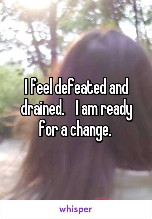 I feel defeated and drained.    I am ready for a change. 