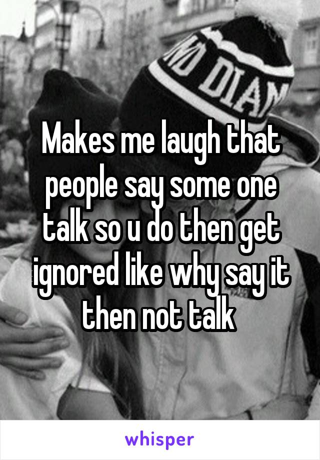 Makes me laugh that people say some one talk so u do then get ignored like why say it then not talk 