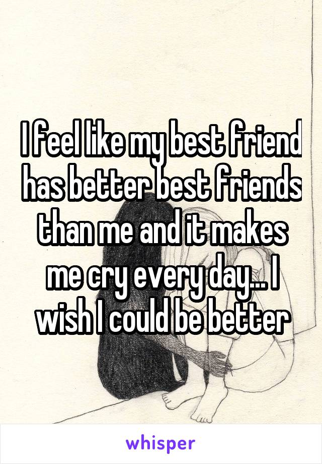 I feel like my best friend has better best friends than me and it makes me cry every day... I wish I could be better