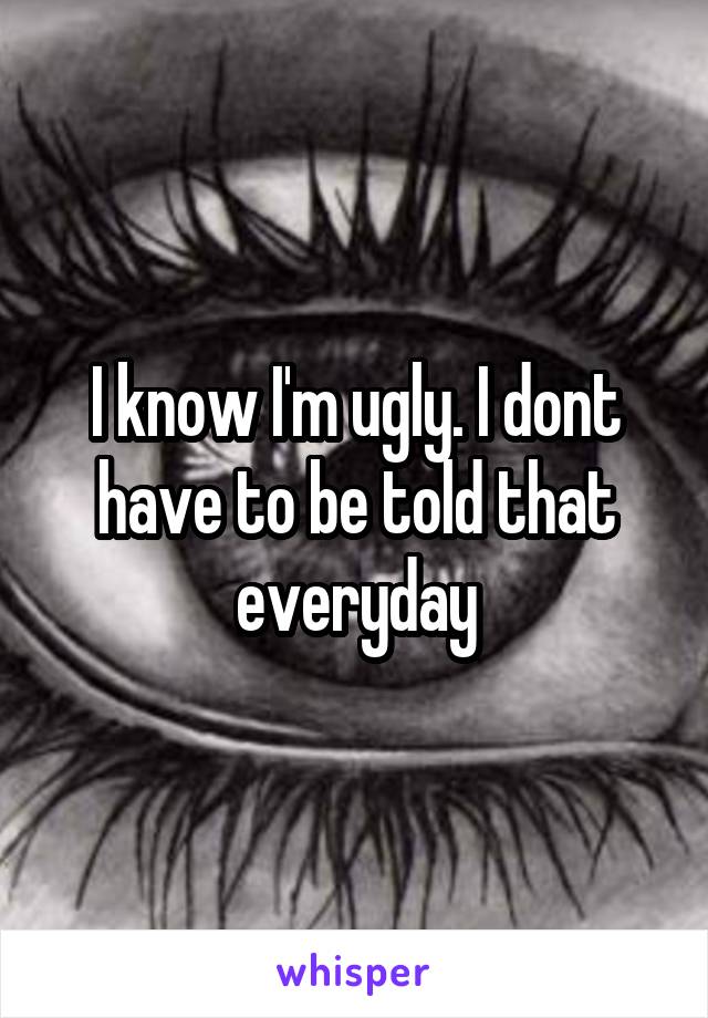 I know I'm ugly. I dont have to be told that everyday