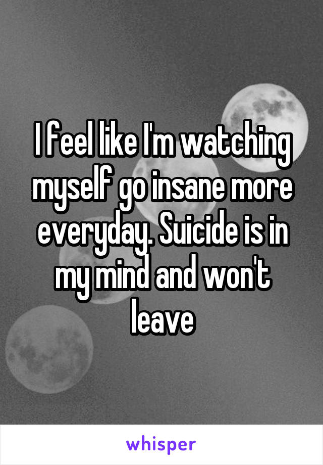 I feel like I'm watching myself go insane more everyday. Suicide is in my mind and won't leave
