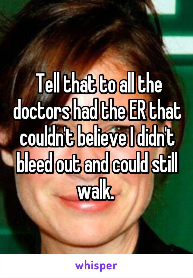  Tell that to all the doctors had the ER that couldn't believe I didn't bleed out and could still walk. 