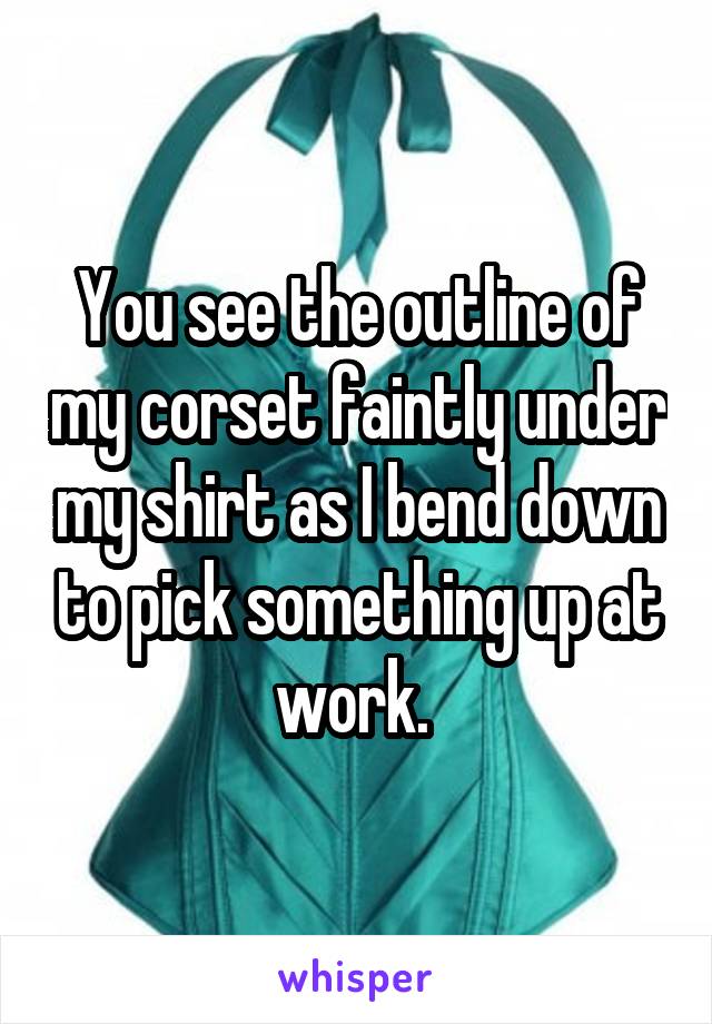You see the outline of my corset faintly under my shirt as I bend down to pick something up at work. 