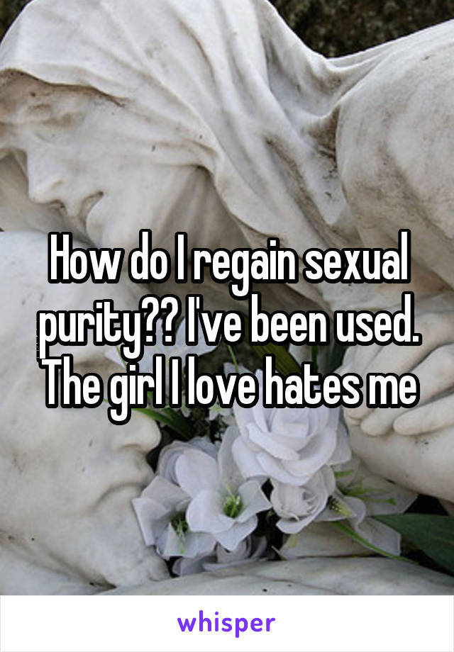 How do I regain sexual purity?? I've been used.
The girl I love hates me
