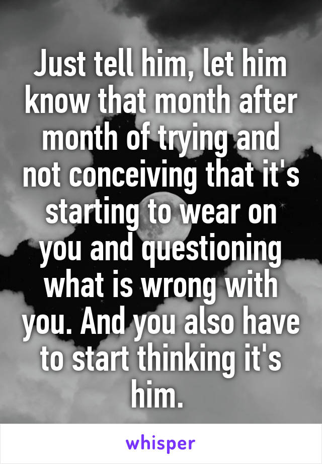 Just tell him, let him know that month after month of trying and not conceiving that it's starting to wear on you and questioning what is wrong with you. And you also have to start thinking it's him. 