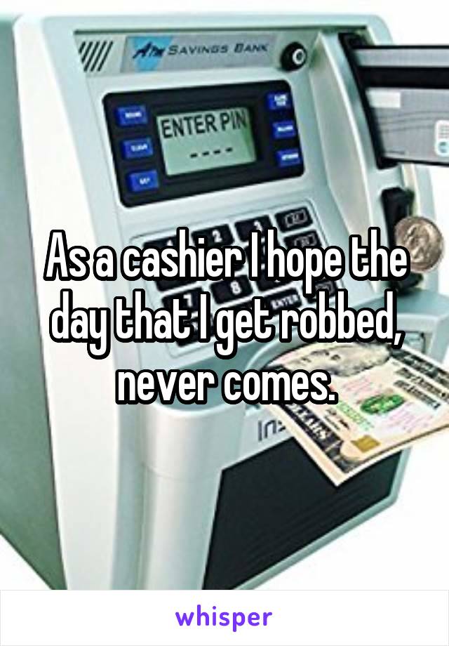 As a cashier I hope the day that I get robbed, never comes.