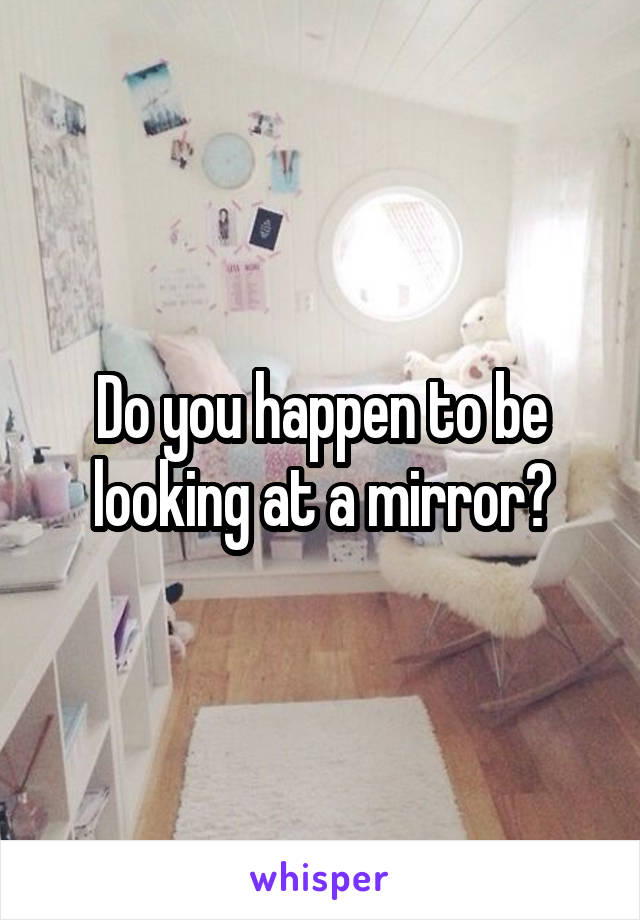 Do you happen to be looking at a mirror?