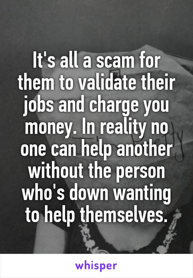 It's all a scam for them to validate their jobs and charge you money. In reality no one can help another without the person who's down wanting to help themselves.