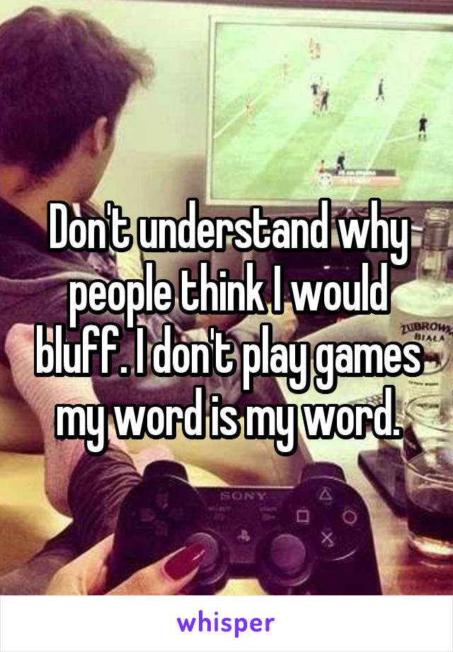 Don't understand why people think I would bluff. I don't play games my word is my word.