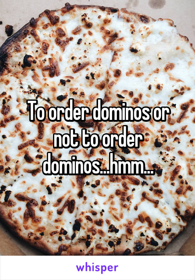 To order dominos or not to order dominos...hmm...