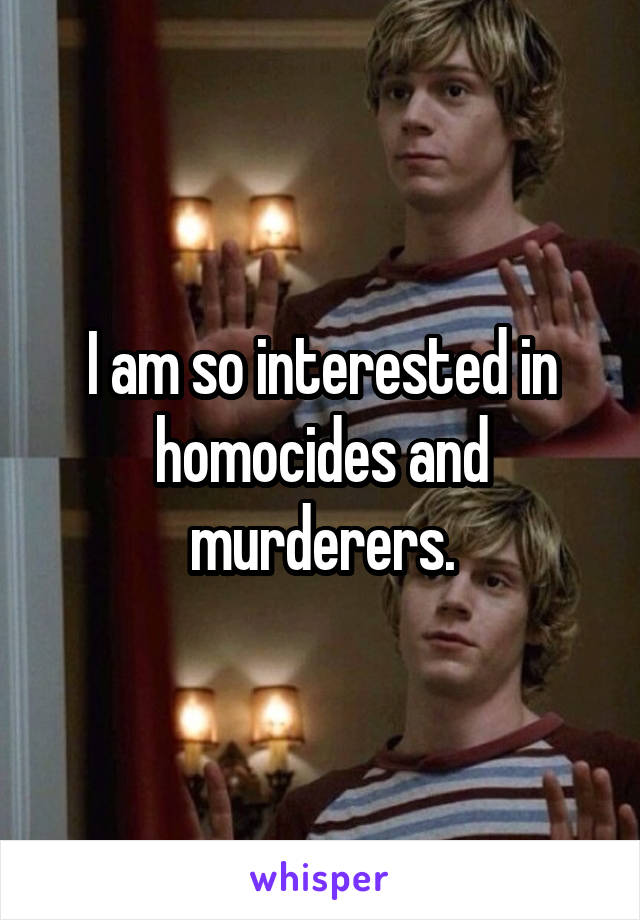 I am so interested in homocides and murderers.