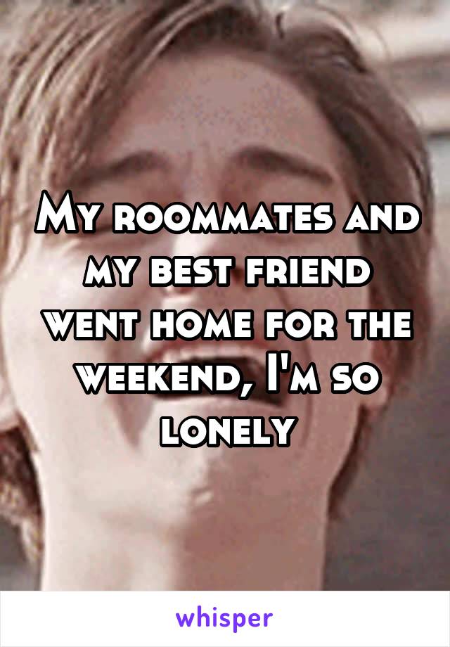 My roommates and my best friend went home for the weekend, I'm so lonely