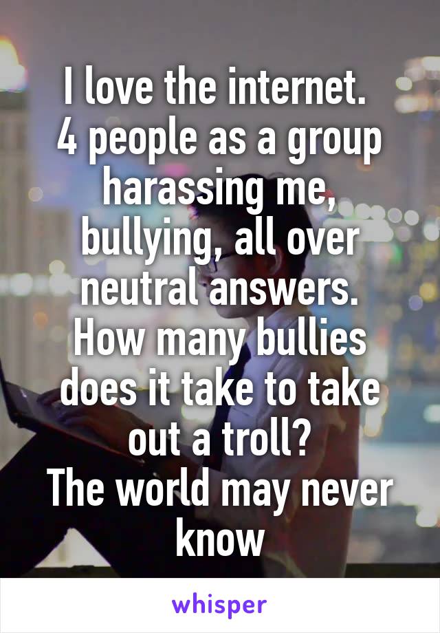 I love the internet. 
4 people as a group harassing me, bullying, all over neutral answers.
How many bullies does it take to take out a troll?
The world may never know