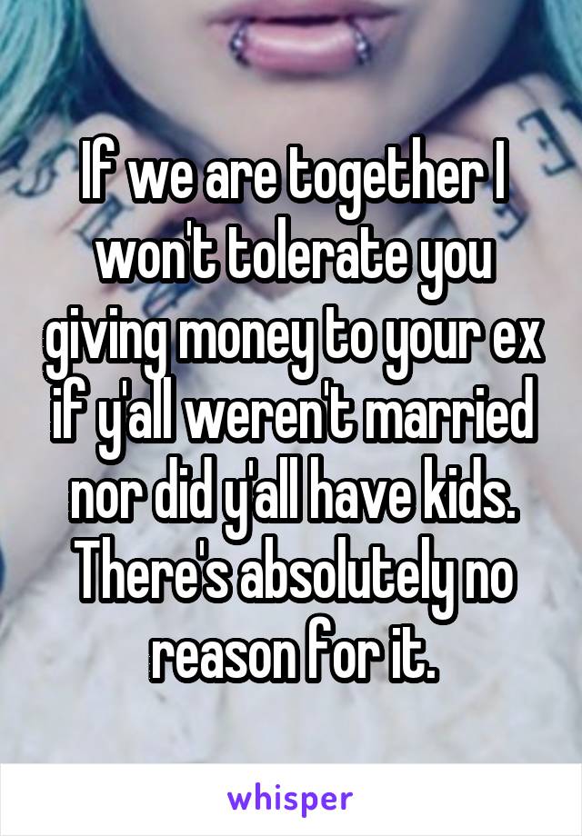 If we are together I won't tolerate you giving money to your ex if y'all weren't married nor did y'all have kids. There's absolutely no reason for it.