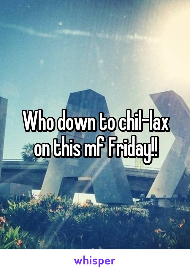 Who down to chil-lax on this mf Friday!!