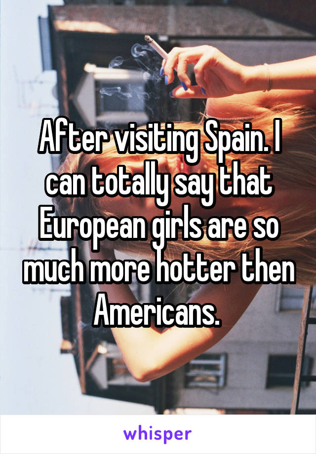 After visiting Spain. I can totally say that European girls are so much more hotter then Americans. 