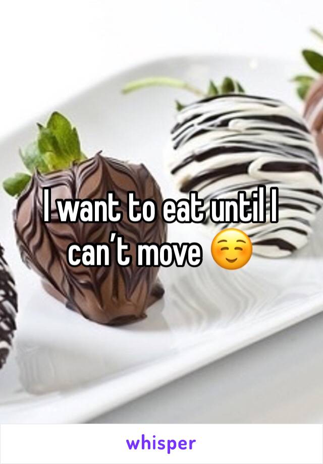 I want to eat until I can’t move ☺️