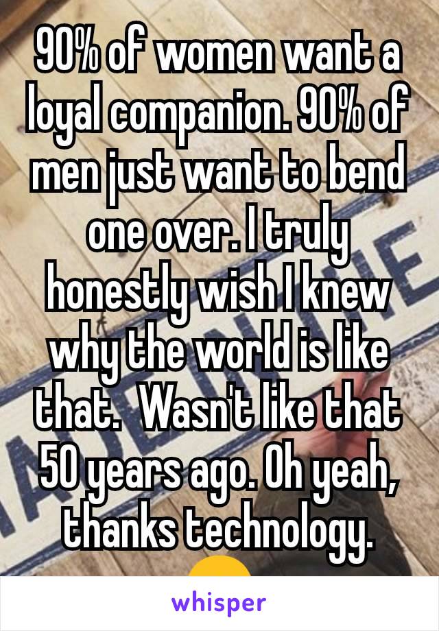 90% of women want a loyal companion. 90% of men just want to bend one over. I truly honestly wish I knew why the world is like that.  Wasn't like that 50 years ago. Oh yeah, thanks technology. 😞