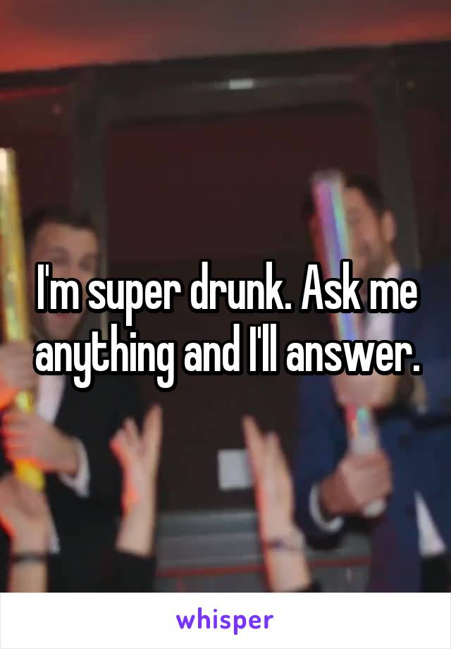 I'm super drunk. Ask me anything and I'll answer.