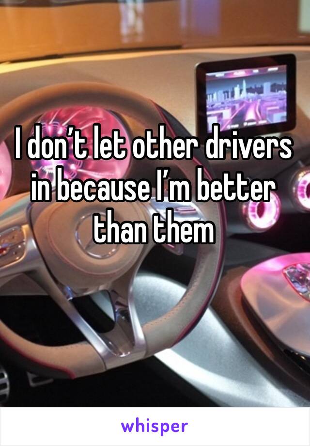 I don’t let other drivers in because I’m better than them