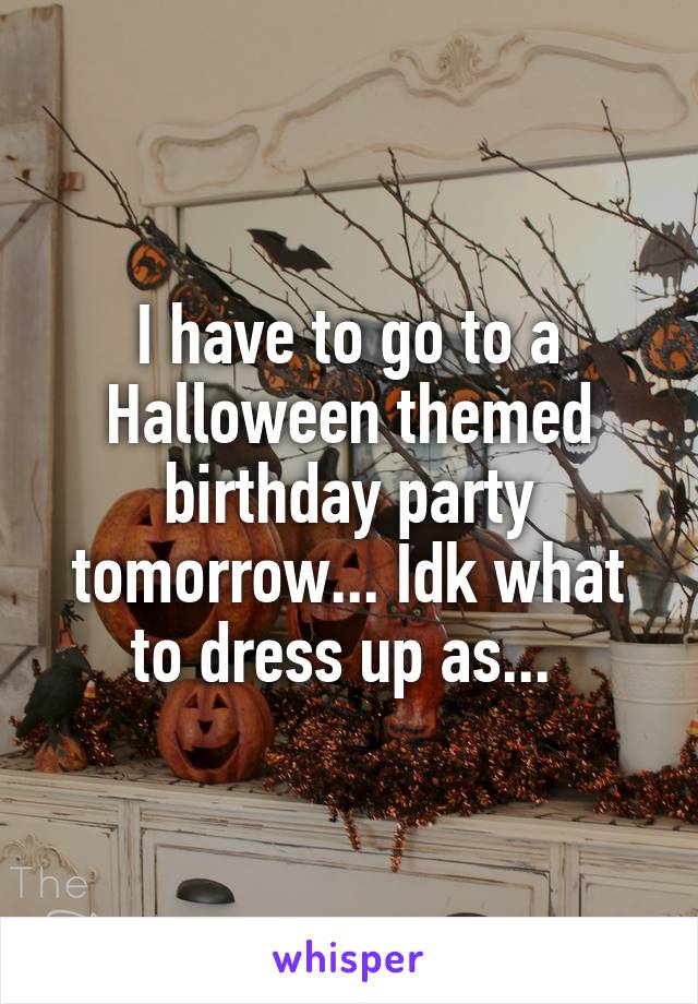 I have to go to a Halloween themed birthday party tomorrow... Idk what to dress up as... 