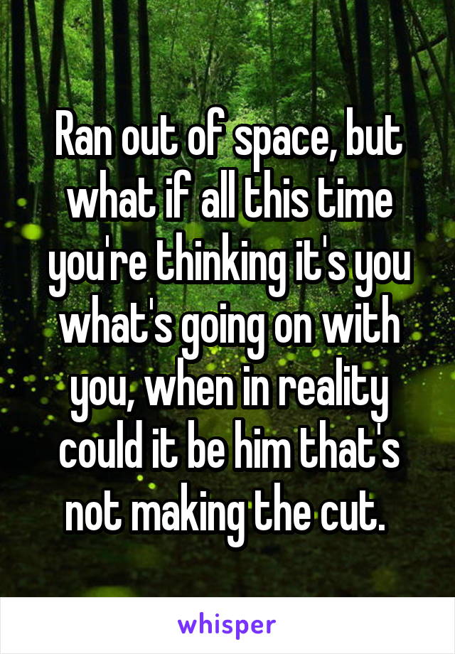 Ran out of space, but what if all this time you're thinking it's you what's going on with you, when in reality could it be him that's not making the cut. 