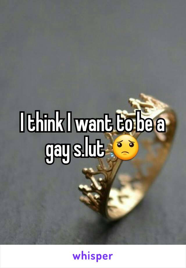 I think I want to be a gay s.lut 😟