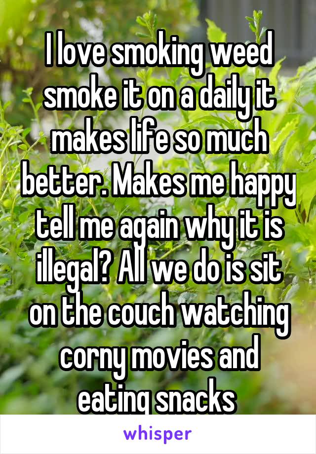 I love smoking weed smoke it on a daily it makes life so much better. Makes me happy tell me again why it is illegal? All we do is sit on the couch watching corny movies and eating snacks 
