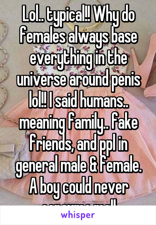 Lol.. typical!! Why do females always base everything in the universe around penis lol!! I said humans.. meaning family.. fake friends, and ppl in general male & female. A boy could never consume me!!