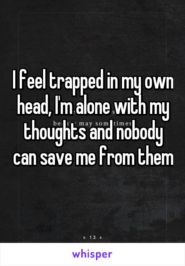 I feel trapped in my own head, I'm alone with my thoughts and nobody can save me from them 