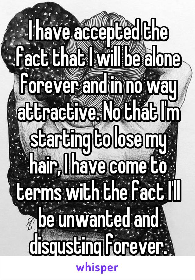 I have accepted the fact that I will be alone forever and in no way attractive. No that I'm starting to lose my hair, I have come to terms with the fact I'll be unwanted and disgusting forever.