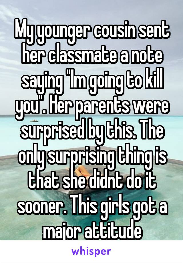 My younger cousin sent her classmate a note saying "Im going to kill you". Her parents were surprised by this. The only surprising thing is that she didnt do it sooner. This girls got a major attitude