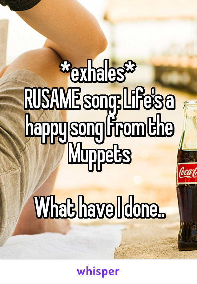 *exhales* 
RUSAME song: Life's a happy song from the Muppets

What have I done..