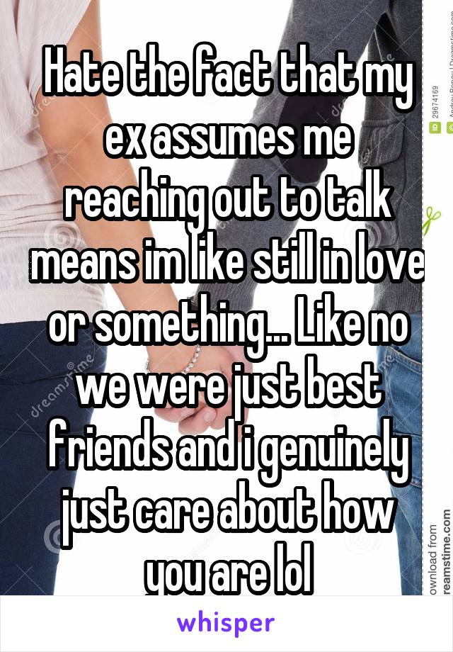 Hate the fact that my ex assumes me reaching out to talk means im like still in love or something... Like no we were just best friends and i genuinely just care about how you are lol