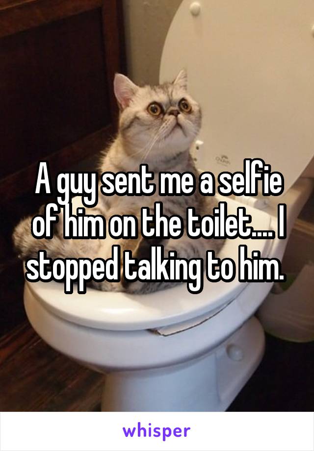 A guy sent me a selfie of him on the toilet.... I stopped talking to him. 