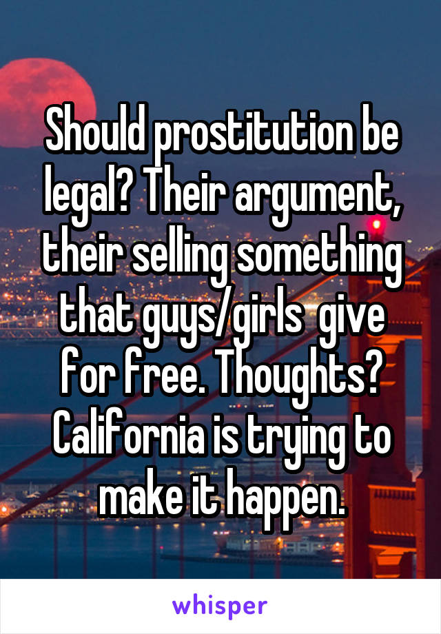 Should prostitution be legal? Their argument, their selling something that guys/girls  give for free. Thoughts? California is trying to make it happen.