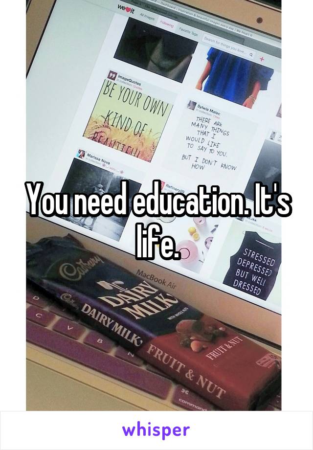 You need education. It's life.