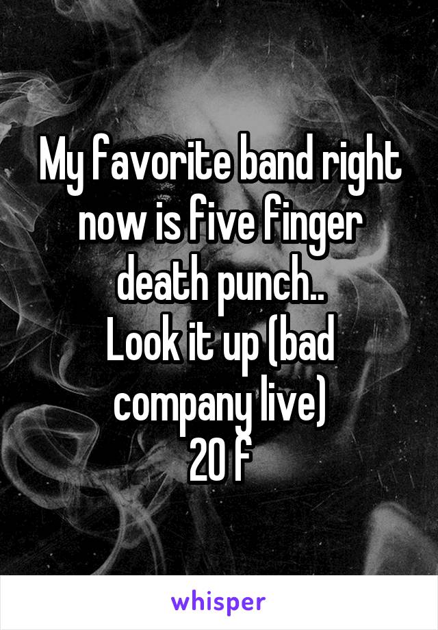 My favorite band right now is five finger death punch..
Look it up (bad company live)
20 f