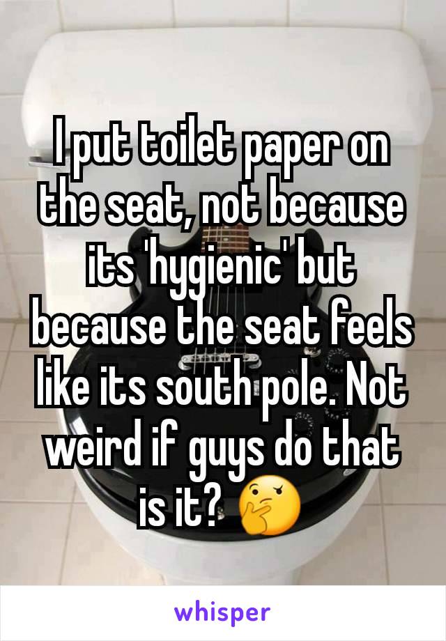 I put toilet paper on the seat, not because its 'hygienic' but because the seat feels like its south pole. Not weird if guys do that is it? 🤔