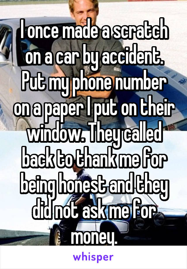 I once made a scratch on a car by accident. Put my phone number on a paper I put on their window. They called back to thank me for being honest and they did not ask me for money.